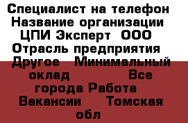 Специалист на телефон › Название организации ­ ЦПИ Эксперт, ООО › Отрасль предприятия ­ Другое › Минимальный оклад ­ 14 000 - Все города Работа » Вакансии   . Томская обл.